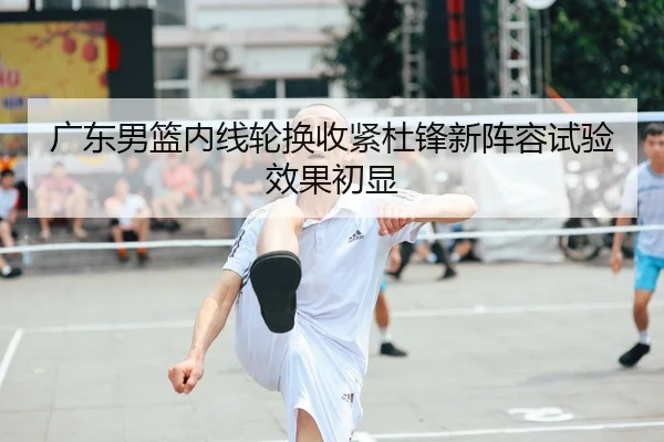 广东男篮内线轮换收紧杜锋新阵容试验效果初显