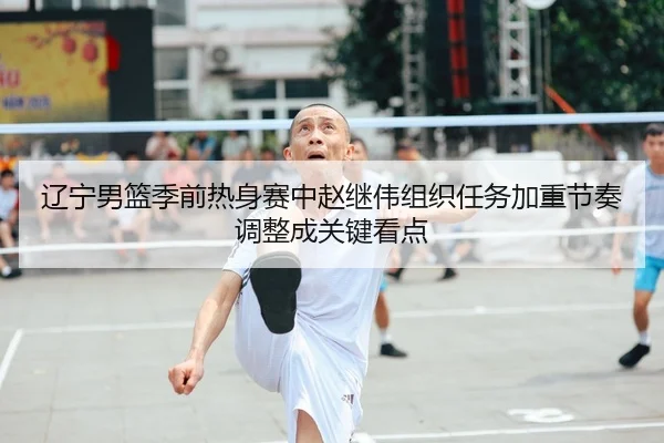 辽宁男篮季前热身赛中赵继伟组织任务加重节奏调整成关键看点